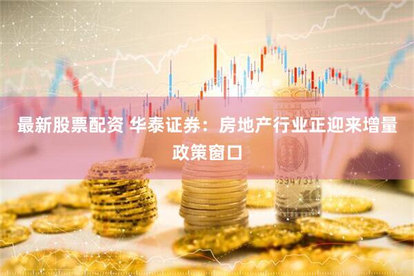 最新股票配资 华泰证券:房地产行业正迎来增量政策窗口