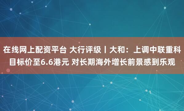 在线网上配资平台 大行评级丨大和:上调中联重科目标价至6.6港元 对长期海外增长前景感到乐观