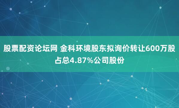 股票配资论坛网 金科环境股东拟询价转让600万股占总4.87%公司股份