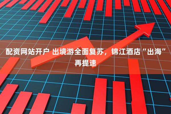 配资网站开户 出境游全面复苏，锦江酒店“出海”再提速