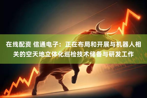 在线配资 信通电子：正在布局和开展与机器人相关的空天地立体化巡检技术储备与研发工作