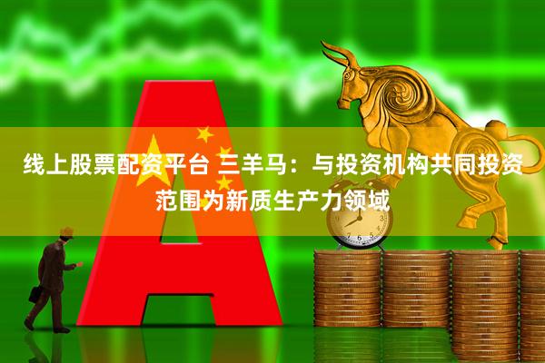 线上股票配资平台 三羊马：与投资机构共同投资范围为新质生产力领域