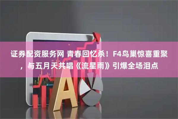 证券配资服务网 青春回忆杀！F4鸟巢惊喜重聚，与五月天共唱《流星雨》引爆全场泪点