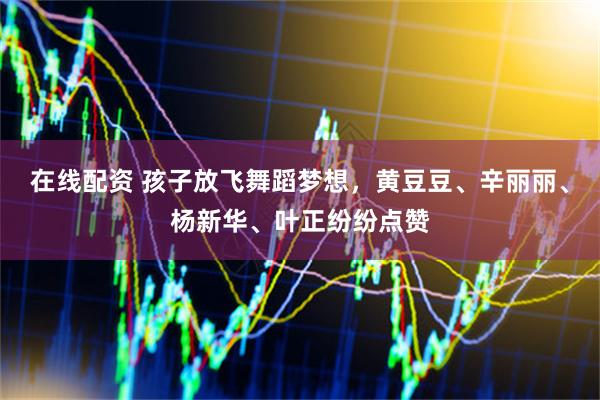 在线配资 孩子放飞舞蹈梦想，黄豆豆、辛丽丽、杨新华、叶正纷纷点赞