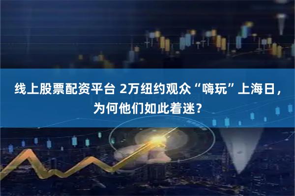 线上股票配资平台 2万纽约观众“嗨玩”上海日，为何他们如此着迷？