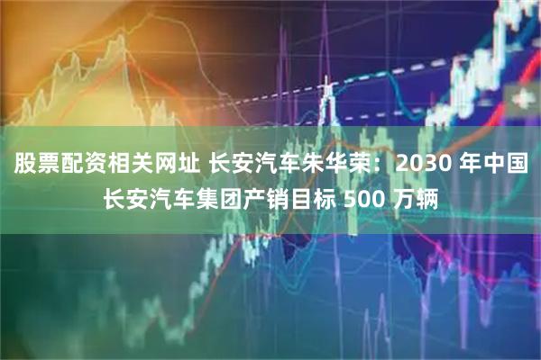 股票配资相关网址 长安汽车朱华荣：2030 年中国长安汽车集团产销目标 500 万辆