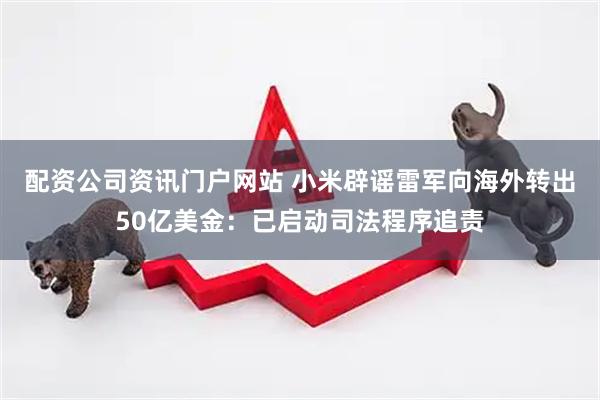 配资公司资讯门户网站 小米辟谣雷军向海外转出50亿美金：已启动司法程序追责