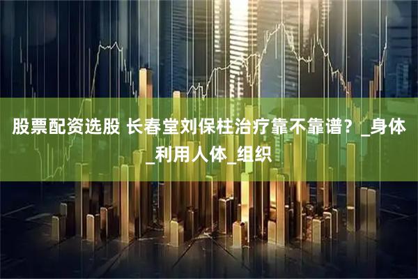 股票配资选股 长春堂刘保柱治疗靠不靠谱？_身体_利用人体_组织