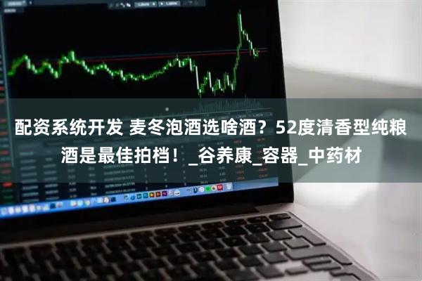 配资系统开发 麦冬泡酒选啥酒？52度清香型纯粮酒是最佳拍档！_谷养康_容器_中药材