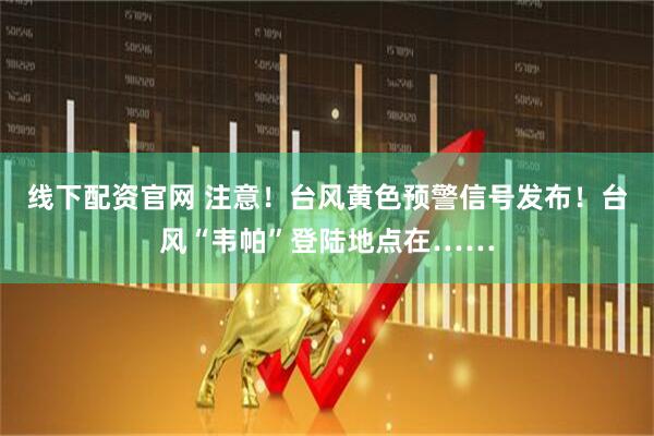 线下配资官网 注意！台风黄色预警信号发布！台风“韦帕”登陆地点在……