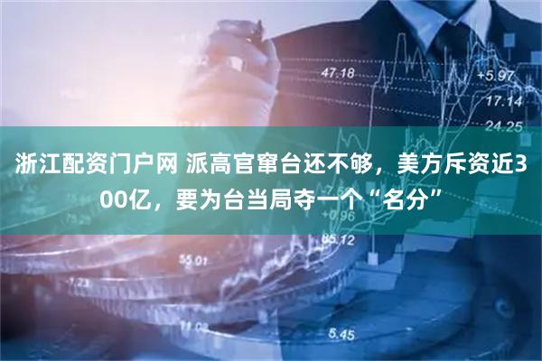 浙江配资门户网 派高官窜台还不够，美方斥资近300亿，要为台当局夺一个“名分”