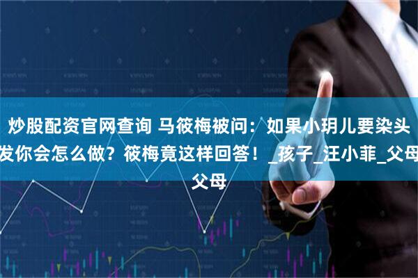 炒股配资官网查询 马筱梅被问：如果小玥儿要染头发你会怎么做？筱梅竟这样回答！_孩子_汪小菲_父母