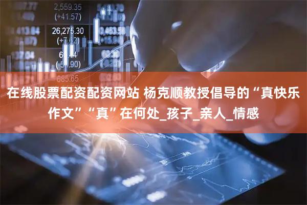 在线股票配资配资网站 杨克顺教授倡导的“真快乐作文”“真”在何处_孩子_亲人_情感