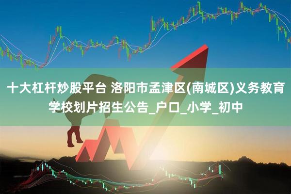 十大杠杆炒股平台 洛阳市孟津区(南城区)义务教育学校划片招生公告_户口_小学_初中