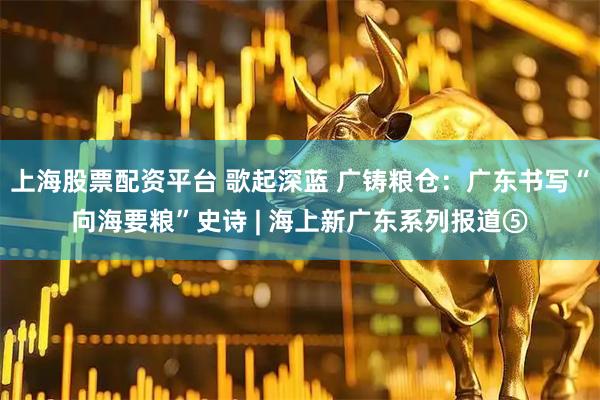 上海股票配资平台 歌起深蓝 广铸粮仓：广东书写“向海要粮”史诗 | 海上新广东系列报道⑤