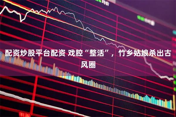配资炒股平台配资 戏腔“整活”，竹乡姑娘杀出古风圈