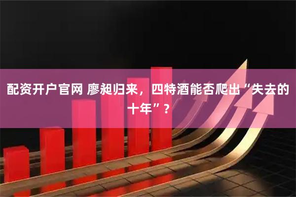 配资开户官网 廖昶归来，四特酒能否爬出“失去的十年”？