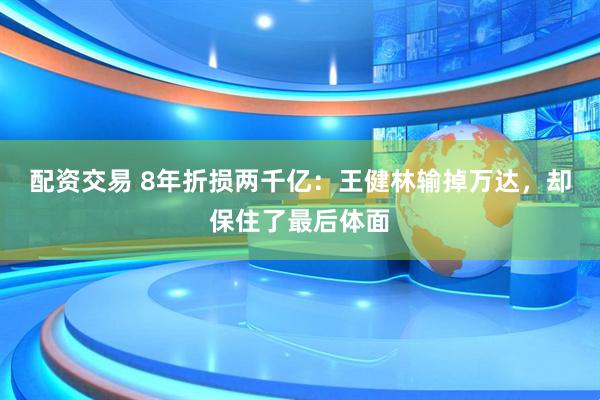 配资交易 8年折损两千亿：王健林输掉万达，却保住了最后体面