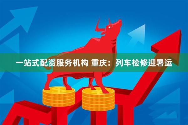 一站式配资服务机构 重庆：列车检修迎暑运