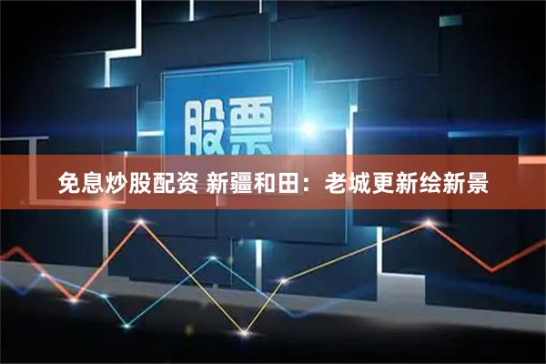 免息炒股配资 新疆和田：老城更新绘新景